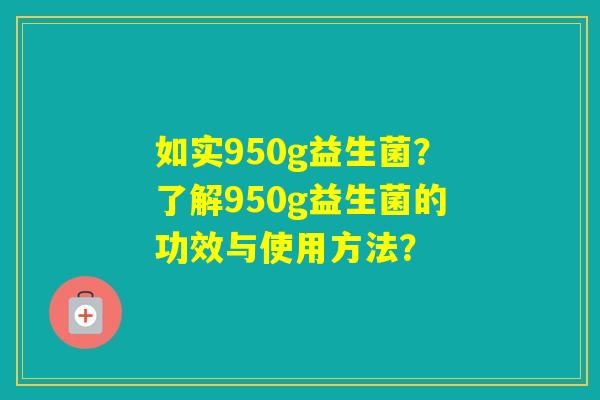 如实950g益生菌?了解950g益生菌的功效与使用方法? 如实950g益生菌?了解950g益生菌的功效与使用方法?