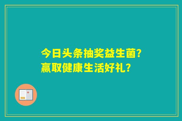 今日头条抽奖益生菌?赢取健康生活好礼? 今日头条抽奖益生菌?赢取健康生活好礼?