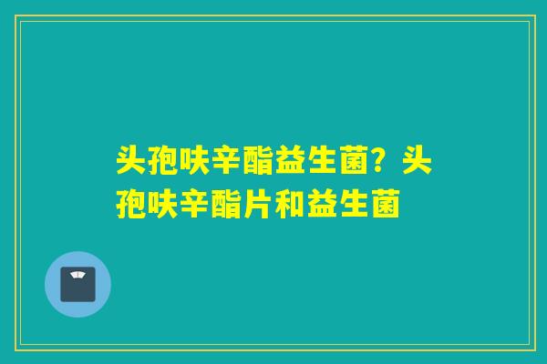 头孢呋辛酯益生菌？头孢呋辛酯片和益生菌