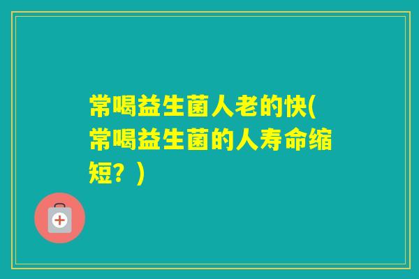 常喝益生菌人老的快(常喝益生菌的人寿命缩短?) 常喝益生菌人老的快(常喝益生菌的人寿命缩短?)