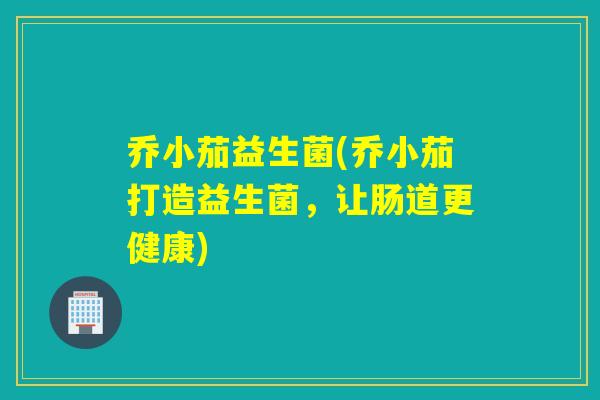 乔小茄益生菌(乔小茄打造益生菌,让肠道更健康) 乔小茄益生菌(乔小茄打造益生菌,让肠道更健康)