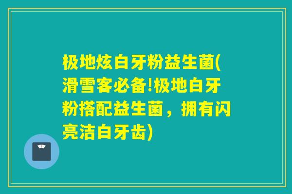 极地炫白牙粉益生菌(滑雪客必备!极地白牙粉搭配益生菌,拥有闪亮洁白牙齿) 极地炫白牙粉益生菌(滑雪客必备!极地白牙粉搭配益生菌,拥有闪亮洁白牙齿)