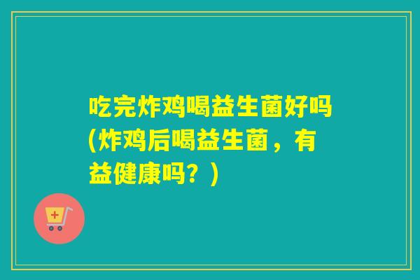 吃完炸鸡喝益生菌好吗(炸鸡后喝益生菌，有益健康吗？)
