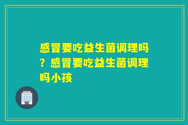 要吃益生菌调理吗?要吃益生菌调理吗小孩 要吃益生菌调理吗?要吃益生菌调理吗小孩