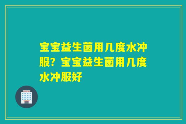 宝宝益生菌用几度水冲服？宝宝益生菌用几度水冲服好