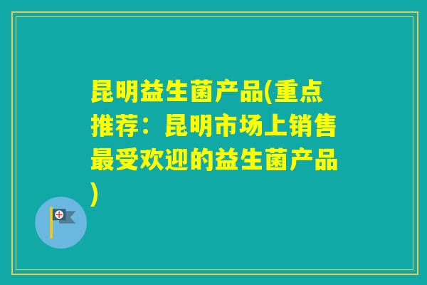 昆明益生菌产品(重点推荐：昆明市场上销售受欢迎的益生菌产品)