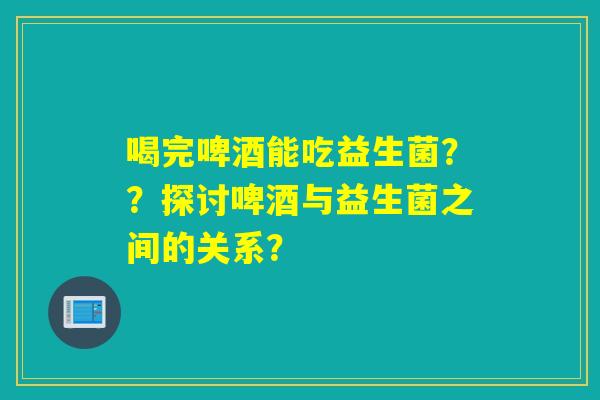 喝完啤酒能吃益生菌？？探讨啤酒与益生菌之间的关系？