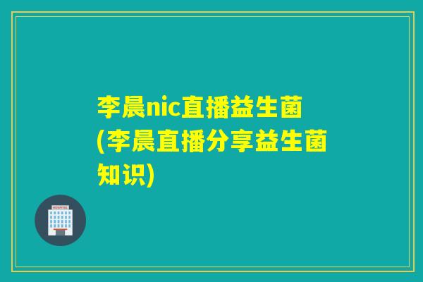 李晨nic直播益生菌(李晨直播分享益生菌知识)