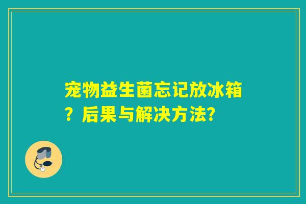 宠物益生菌忘记放冰箱？后果与解决方法？