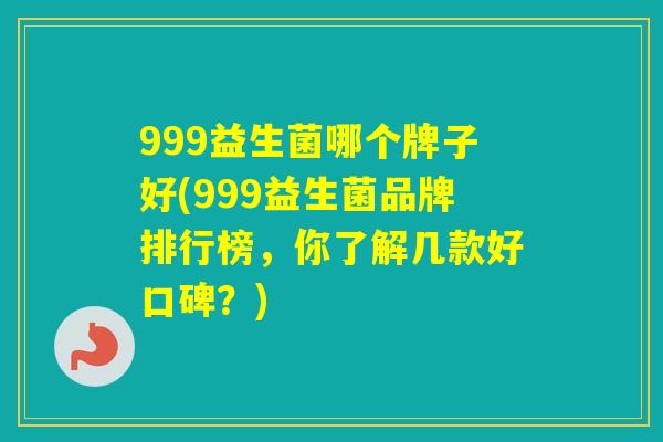 999益生菌哪个牌子好(999益生菌品牌排行榜,你了解几款好口碑?) 999益生菌哪个牌子好(999益生菌品牌排行榜,你了解几款好口碑?)