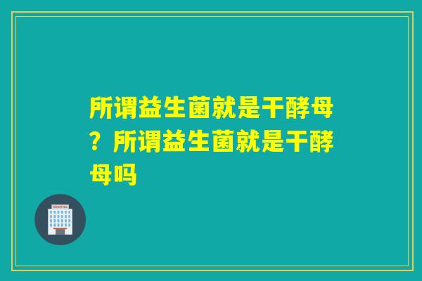 所谓益生菌就是干酵母？所谓益生菌就是干酵母吗