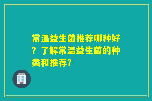 常温益生菌推荐哪种好？了解常温益生菌的种类和推荐？