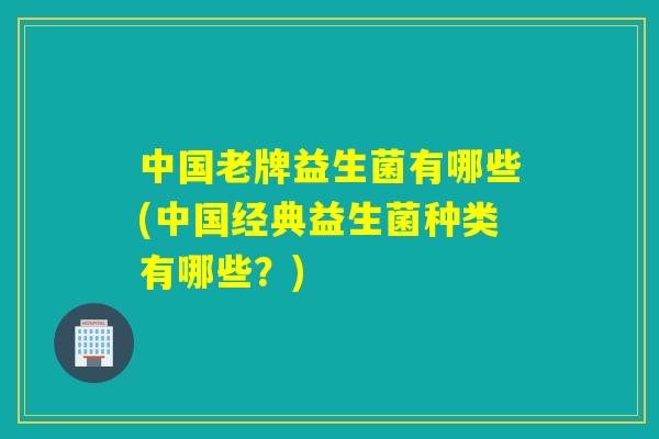 中国老牌益生菌有哪些(中国经典益生菌种类有哪些？)