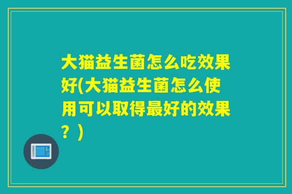 大猫益生菌怎么吃效果好(大猫益生菌怎么使用可以取得好的效果？)