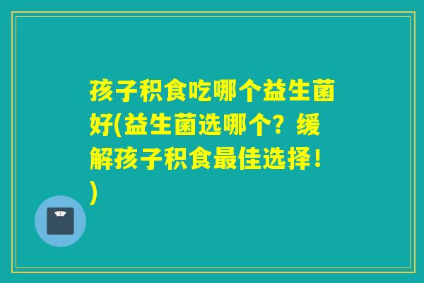 孩子积食吃哪个益生菌好(益生菌选哪个？缓解孩子积食佳选择！)