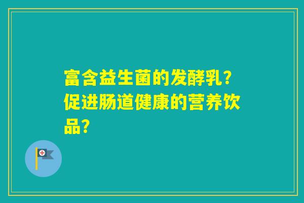 富含益生菌的发酵乳?促进肠道健康的营养饮品? 富含益生菌的发酵乳?促进肠道健康的营养饮品?