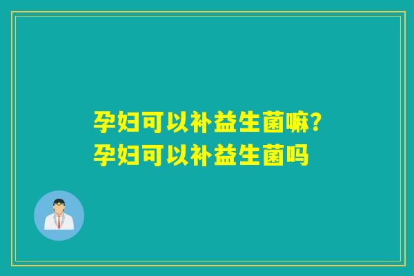 孕妇可以补益生菌嘛？孕妇可以补益生菌吗