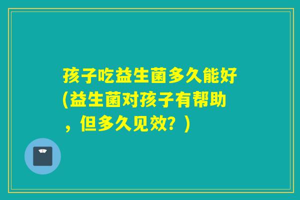 孩子吃益生菌多久能好(益生菌对孩子有帮助，但多久见效？)