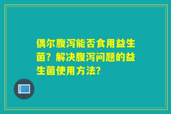偶尔能否食用益生菌?解决问题的益生菌使用方法? 偶尔能否食用益生菌?解决问题的益生菌使用方法?