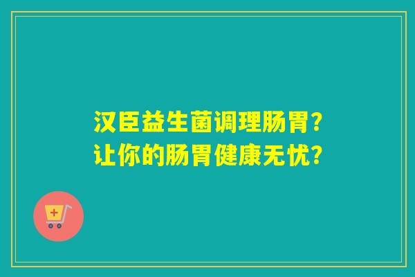 汉臣益生菌调理肠胃？让你的肠胃健康无忧？