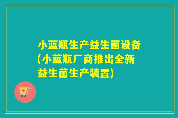 小蓝瓶生产益生菌设备(小蓝瓶厂商推出全新益生菌生产装置)