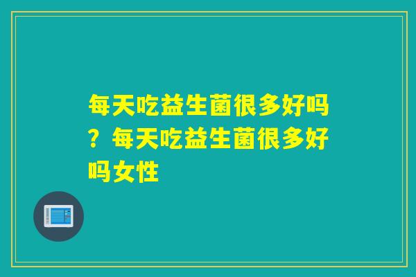 每天吃益生菌很多好吗？每天吃益生菌很多好吗女性