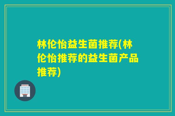 林伦怡益生菌推荐(林伦怡推荐的益生菌产品推荐)