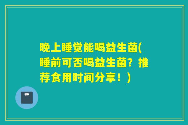 晚上睡觉能喝益生菌(睡前可否喝益生菌？推荐食用时间分享！)
