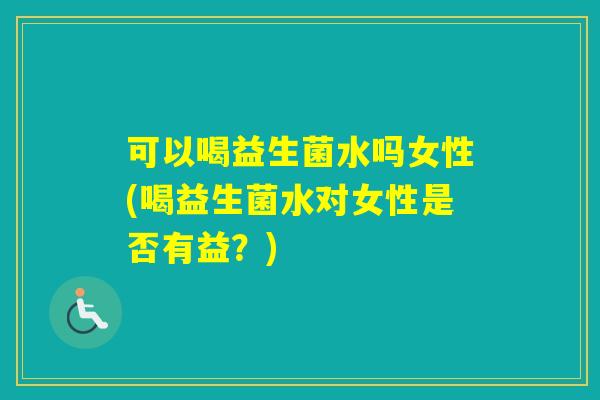 可以喝益生菌水吗女性(喝益生菌水对女性是否有益?) 可以喝益生菌水吗女性(喝益生菌水对女性是否有益?)