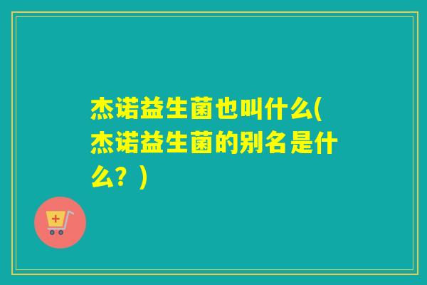 杰诺益生菌也叫什么(杰诺益生菌的别名是什么？)