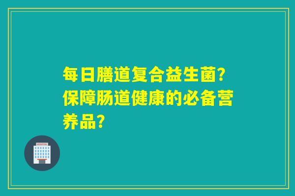 每日膳道复合益生菌？保障肠道健康的必备营养品？