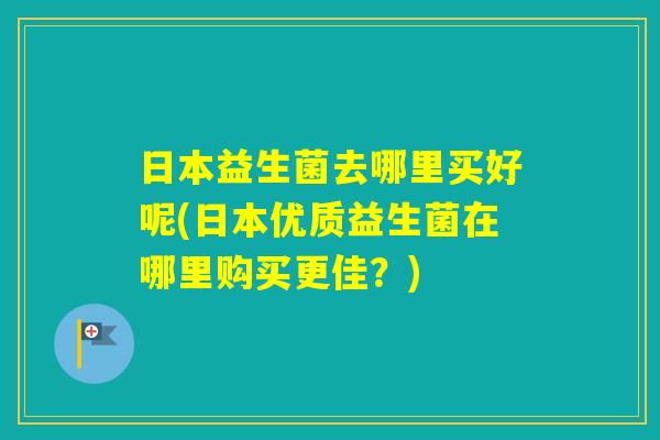 日本益生菌去哪里买好呢(日本优质益生菌在哪里购买更佳？)