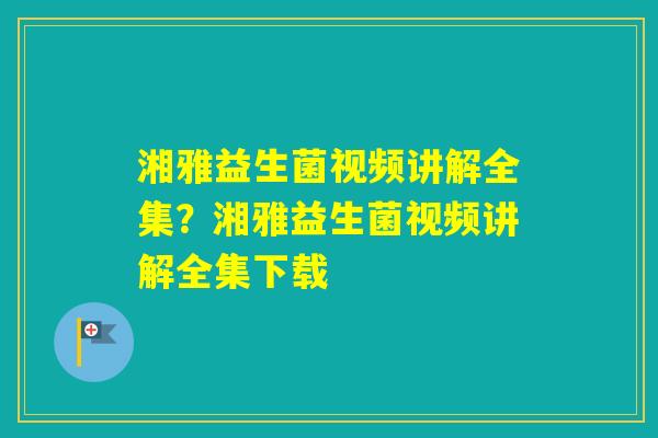 湘雅益生菌视频讲解全集？湘雅益生菌视频讲解全集下载