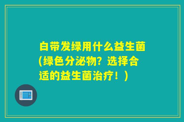 白带发绿用什么益生菌(绿色分泌物？选择合适的益生菌！)