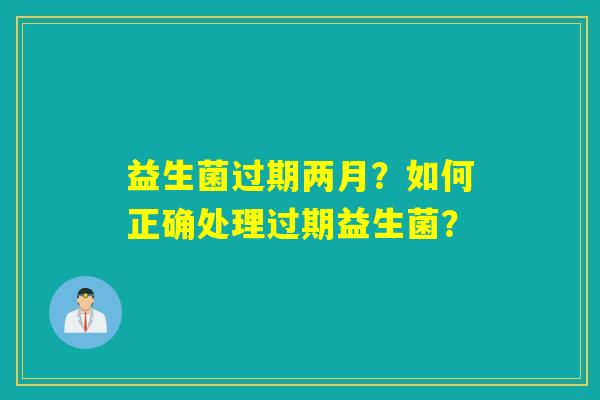 益生菌过期两月？如何正确处理过期益生菌？