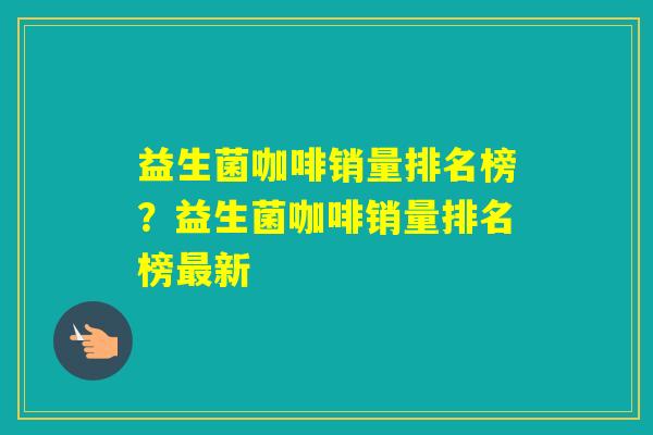 益生菌咖啡销量排名榜?益生菌咖啡销量排名榜新 益生菌咖啡销量排名榜?益生菌咖啡销量排名榜新