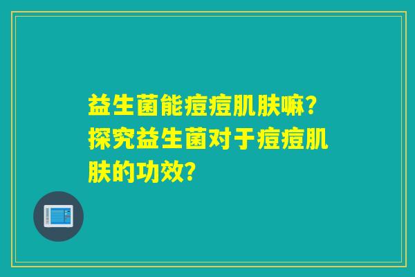 益生菌能痘痘嘛?探究益生菌对于痘痘的功效? 益生菌能痘痘嘛?探究益生菌对于痘痘的功效?