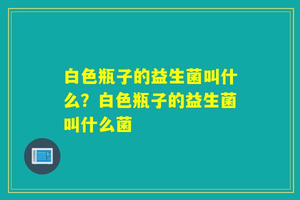 白色瓶子的益生菌叫什么?白色瓶子的益生菌叫什么菌 白色瓶子的益生菌叫什么?白色瓶子的益生菌叫什么菌