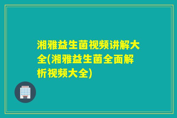湘雅益生菌视频讲解大全(湘雅益生菌全面解析视频大全)