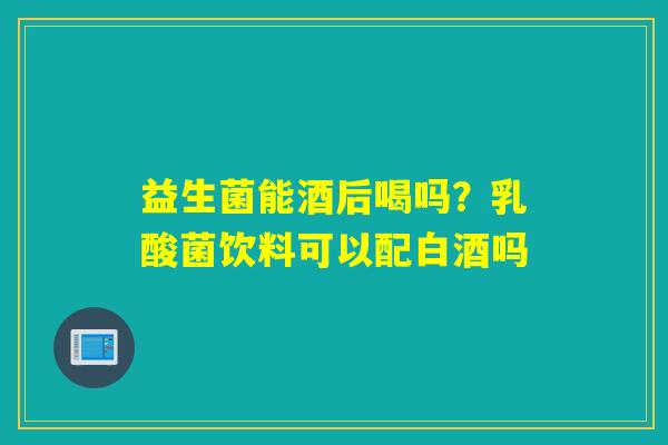 益生菌能酒后喝吗？乳酸菌饮料可以配白酒吗