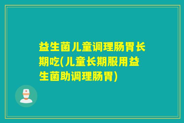 益生菌儿童调理肠胃长期吃(儿童长期服用益生菌助调理肠胃)