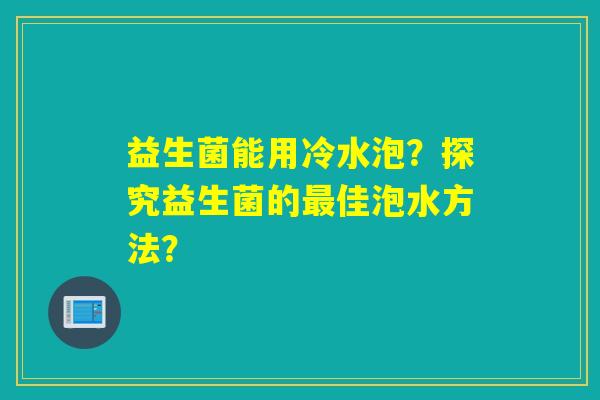 益生菌能用冷水泡?探究益生菌的佳泡水方法? 益生菌能用冷水泡?探究益生菌的佳泡水方法?