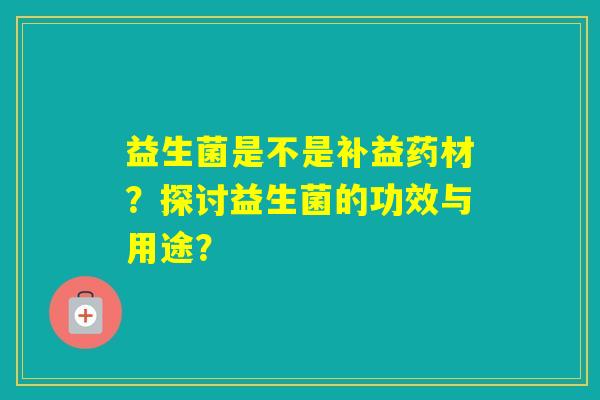 益生菌是不是补益药材?探讨益生菌的功效与用途? 益生菌是不是补益药材?探讨益生菌的功效与用途?
