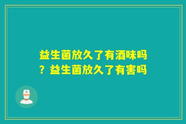 益生菌放久了有酒味吗？益生菌放久了有害吗