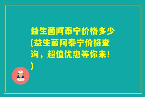 益生菌阿泰宁价格多少(益生菌阿泰宁价格查询，超值优惠等你来！)