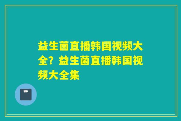 益生菌直播韩国视频大全？益生菌直播韩国视频大全集