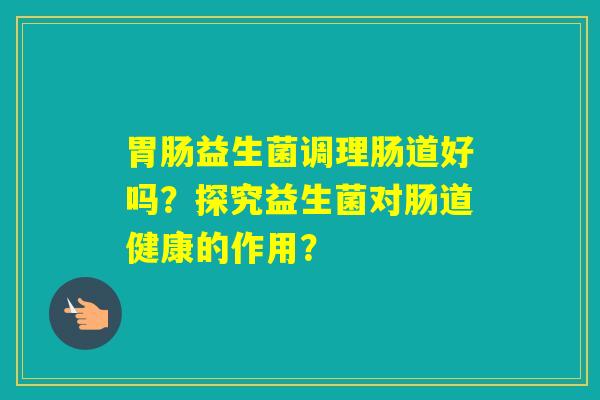 益生菌调理肠道好吗？探究益生菌对肠道健康的作用？