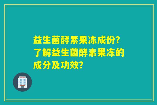 益生菌酵素果冻成份？了解益生菌酵素果冻的成分及功效？