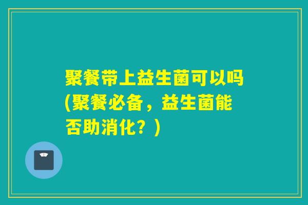 聚餐带上益生菌可以吗(聚餐必备，益生菌能否助消化？)