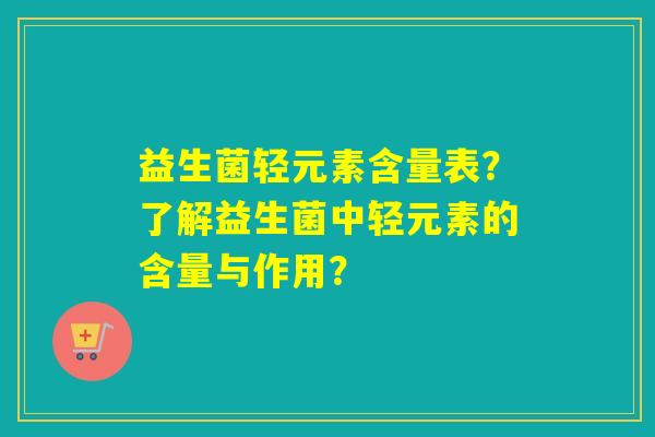 益生菌轻元素含量表?了解益生菌中轻元素的含量与作用? 益生菌轻元素含量表?了解益生菌中轻元素的含量与作用?